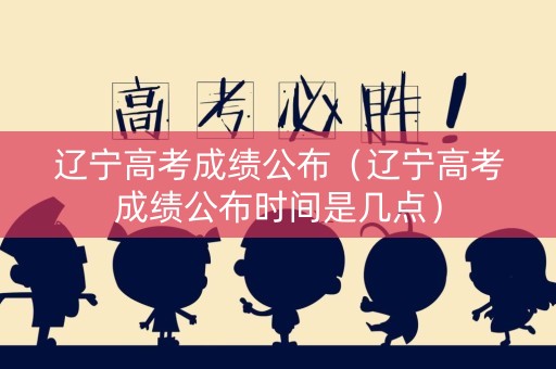 辽宁高考成绩公布（辽宁高考成绩公布时间是几点）