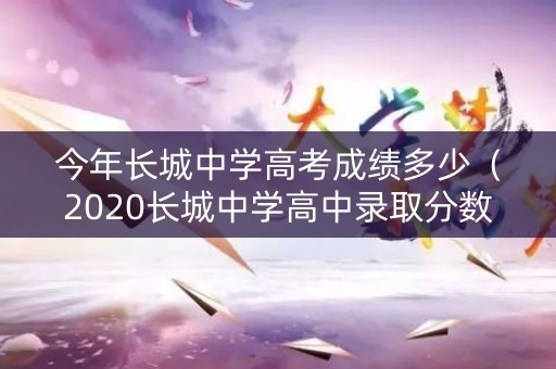 今年长城中学高考成绩多少（2020长城中学高中录取分数线）