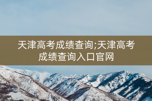 天津高考成绩查询;天津高考成绩查询入口官网 天津高考成绩查询;天津高考成绩查询入口官网