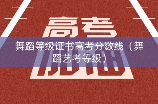 舞蹈等级证书高考分数线（舞蹈艺考等级）