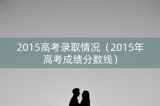 2015高考录取情况（2015年高考成绩分数线）