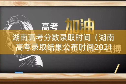 湖南高考分数录取时间（湖南高考录取结果公布时间2021）
