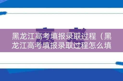 黑龙江高考填报录取过程（黑龙江高考填报录取过程怎么填）