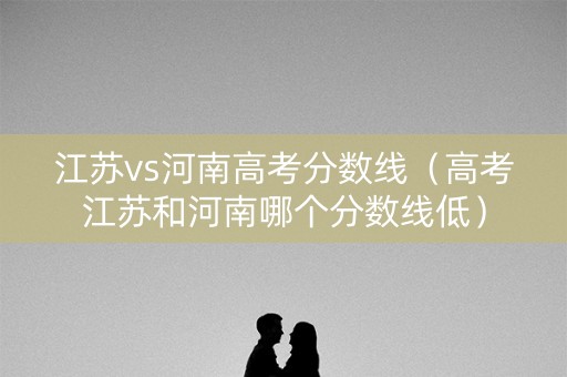 江苏vs河南高考分数线（高考江苏和河南哪个分数线低）