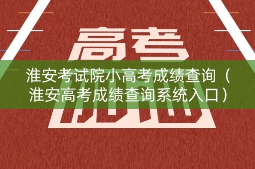 淮安考试院小高考成绩查询（淮安高考成绩查询系统入口）