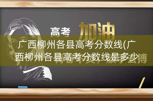 广西柳州各县高考分数线(广西柳州各县高考分数线是多少)
