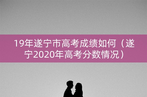 19年遂宁市高考成绩如何（遂宁2020年高考分数情况）
