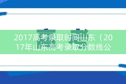 2017高考录取时间山东（2017年山东高考录取分数线公布）
