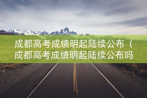 成都高考成绩明起陆续公布（成都高考成绩明起陆续公布吗）