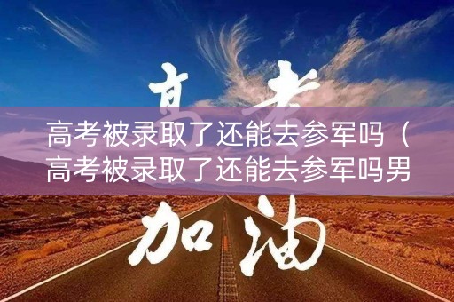 高考被录取了还能去参军吗（高考被录取了还能去参军吗男生）