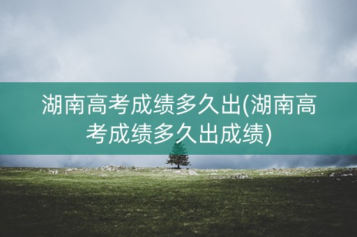 湖南高考成绩多久出(湖南高考成绩多久出成绩) 湖南高考成绩多久出(湖南高考成绩多久出成绩)