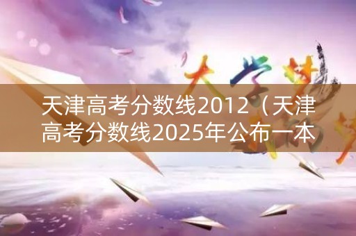 天津高考分数线2012（天津高考分数线2025年公布一本线）