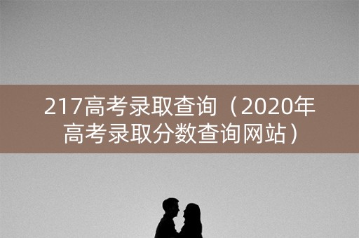 217高考录取查询（2020年高考录取分数查询网站）