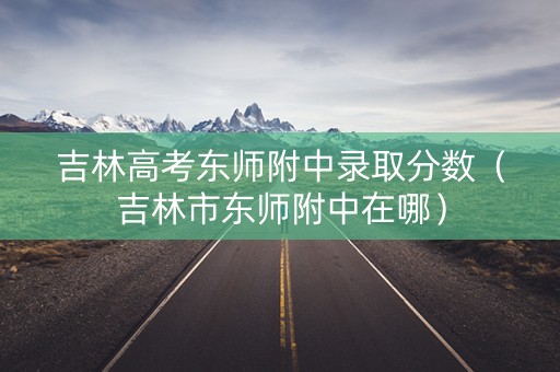 吉林高考东师附中录取分数（吉林市东师附中在哪）