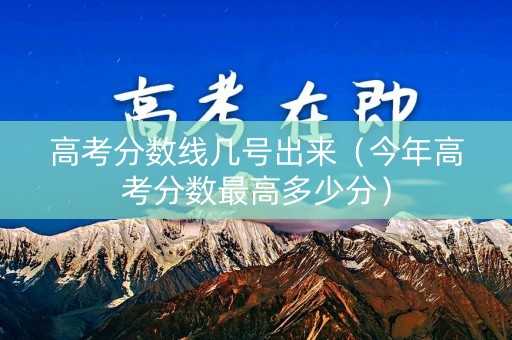 高考分数线几号出来（今年高考分数最高多少分）