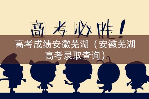 高考成绩安徽芜湖（安徽芜湖高考录取查询）