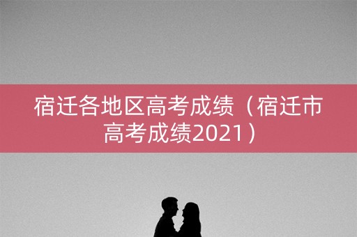 宿迁各地区高考成绩（宿迁市高考成绩2021）