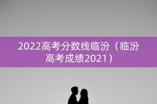 2022高考分数线临汾（临汾高考成绩2021）