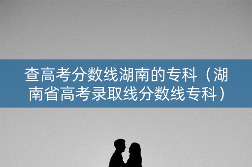 查高考分数线湖南的专科（湖南省高考录取线分数线专科）