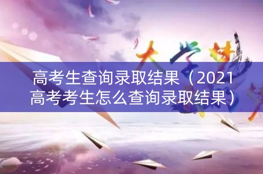 高考生查询录取结果（2021高考考生怎么查询录取结果）