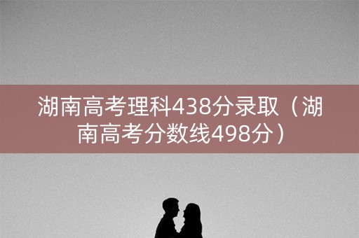 湖南高考理科438分录取（湖南高考分数线498分）