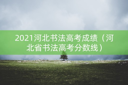 2021河北书法高考成绩（河北省书法高考分数线）