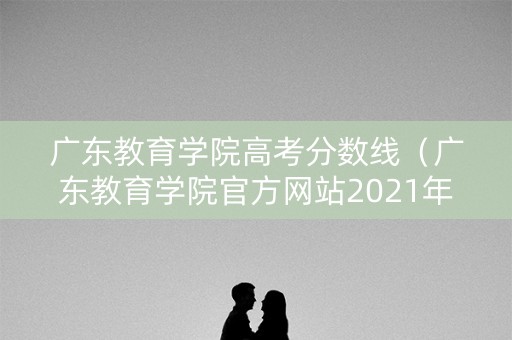 广东教育学院高考分数线（广东教育学院官方网站2021年高考成绩公布时间）