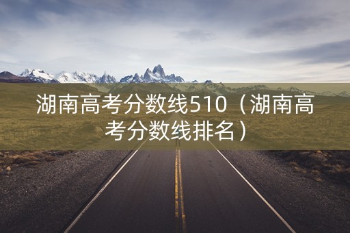 湖南高考分数线510（湖南高考分数线排名）