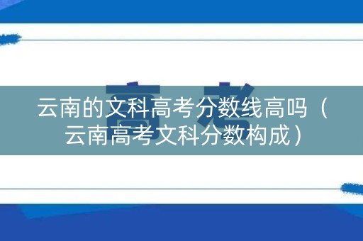 云南的文科高考分数线高吗（云南高考文科分数构成）