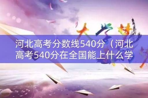 河北高考分数线540分（河北高考540分在全国能上什么学校）