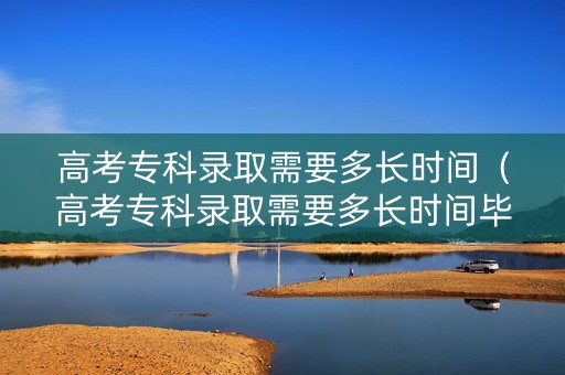 高考专科录取需要多长时间（高考专科录取需要多长时间毕业）