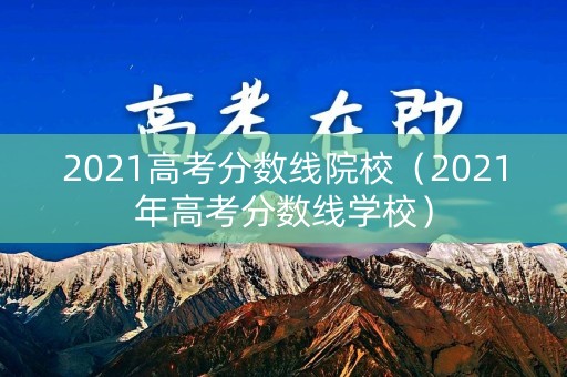 2021高考分数线院校（2021年高考分数线学校）