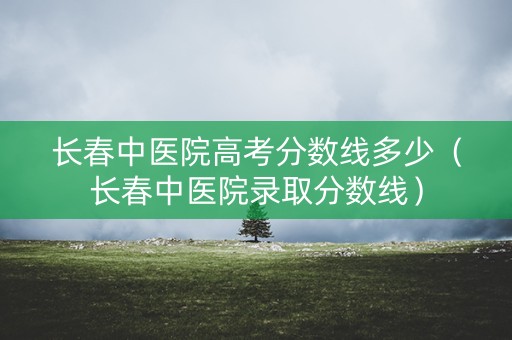 长春中医院高考分数线多少（长春中医院录取分数线）