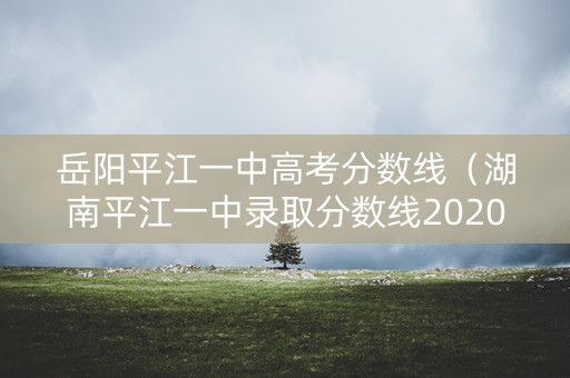 岳阳平江一中高考分数线（湖南平江一中录取分数线2020）