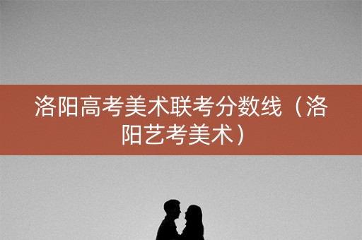 洛阳高考美术联考分数线（洛阳艺考美术）