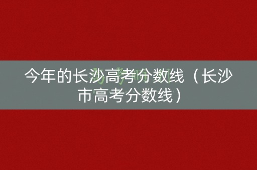 今年的长沙高考分数线（长沙市高考分数线）