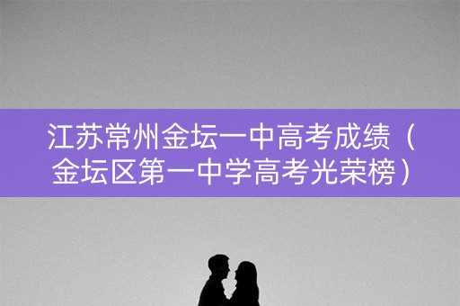 江苏常州金坛一中高考成绩（金坛区第一中学高考光荣榜）