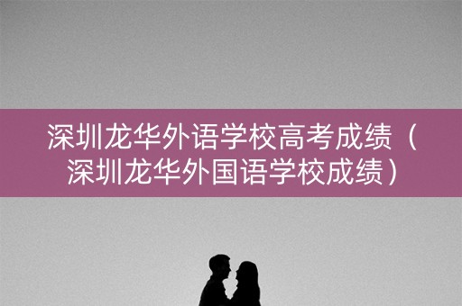 深圳龙华外语学校高考成绩（深圳龙华外国语学校成绩）