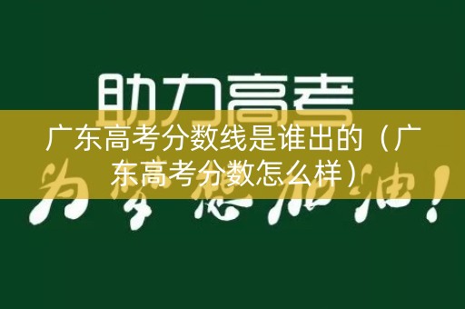 广东高考分数线是谁出的（广东高考分数怎么样）