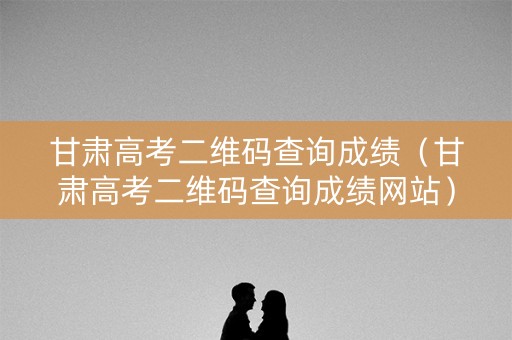 甘肃高考二维码查询成绩（甘肃高考二维码查询成绩网站）