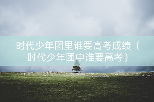 时代少年团里谁要高考成绩（时代少年团中谁要高考）