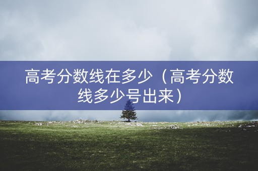 高考分数线在多少（高考分数线多少号出来）