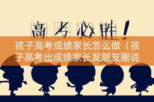 孩子高考成绩家长怎么做（孩子高考出成绩家长发朋友圈说说）
