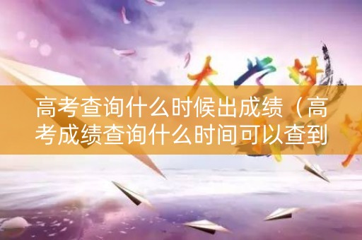高考查询什么时候出成绩（高考成绩查询什么时间可以查到）