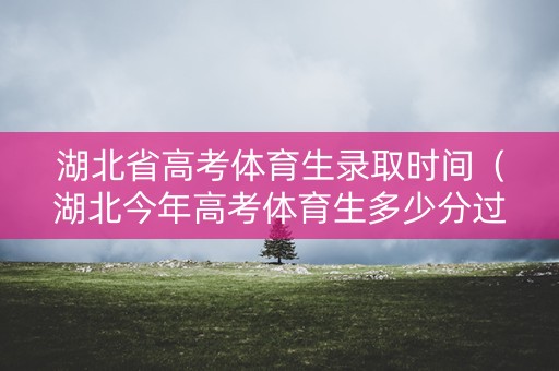 湖北省高考体育生录取时间（湖北今年高考体育生多少分过线啊）