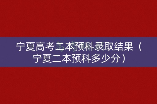 宁夏高考二本预科录取结果（宁夏二本预科多少分）