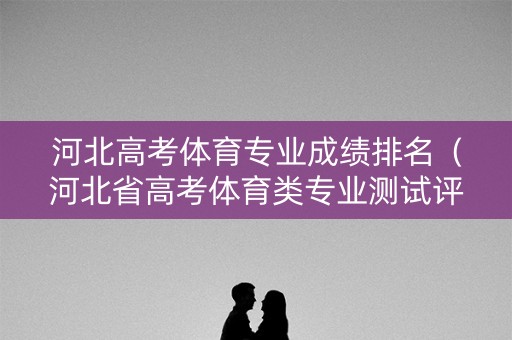 河北高考体育专业成绩排名（河北省高考体育类专业测试评分标准）