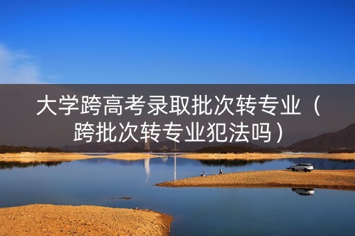 大学跨高考录取批次转专业（跨批次转专业犯法吗）