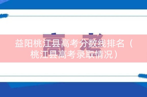 益阳桃江县高考分数线排名（桃江县高考录取情况）