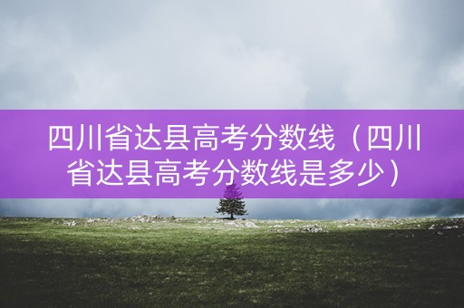 四川省达县高考分数线（四川省达县高考分数线是多少）